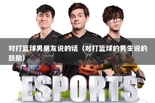 对打篮球男朋友说的话(对打篮球的男生说的鼓励)